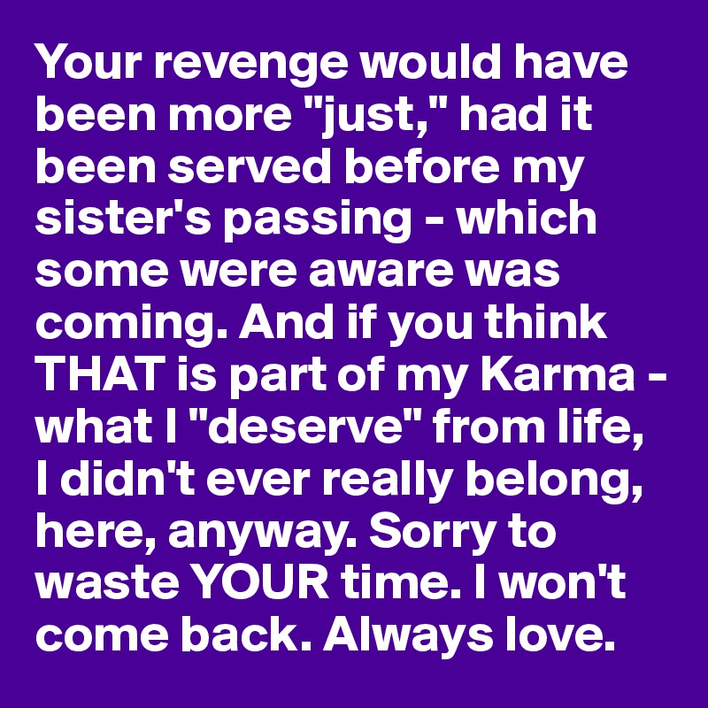 Your revenge would have been more "just," had it been served before my sister's passing - which some were aware was coming. And if you think THAT is part of my Karma - what I "deserve" from life, 
I didn't ever really belong, here, anyway. Sorry to waste YOUR time. I won't come back. Always love.