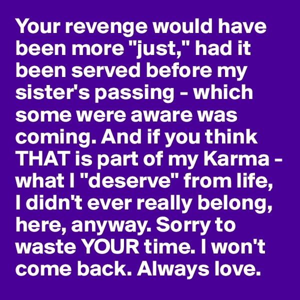 Your revenge would have been more "just," had it been served before my sister's passing - which some were aware was coming. And if you think THAT is part of my Karma - what I "deserve" from life, 
I didn't ever really belong, here, anyway. Sorry to waste YOUR time. I won't come back. Always love.