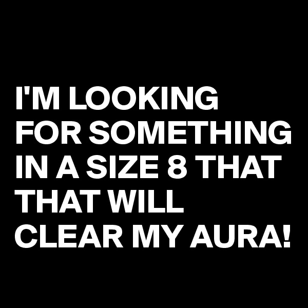     

I'M LOOKING FOR SOMETHING IN A SIZE 8 THAT THAT WILL  CLEAR MY AURA!