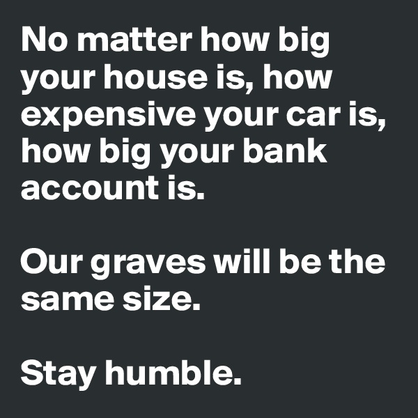 No matter how big your house is, how expensive your car is, how big your bank account is.

Our graves will be the same size.

Stay humble.