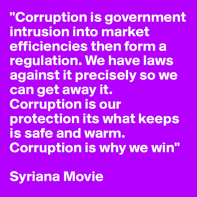 "Corruption is government intrusion into market efficiencies then form a regulation. We have laws against it precisely so we can get away it.  Corruption is our protection its what keeps is safe and warm. Corruption is why we win"

Syriana Movie 