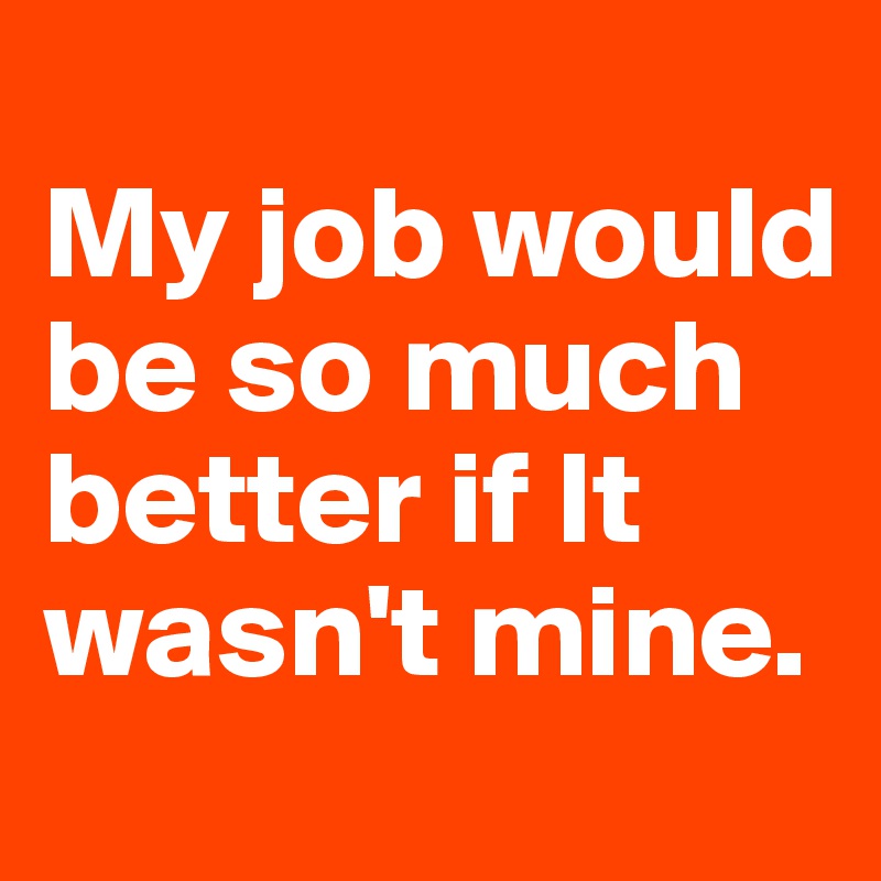 
My job would be so much better if It wasn't mine.