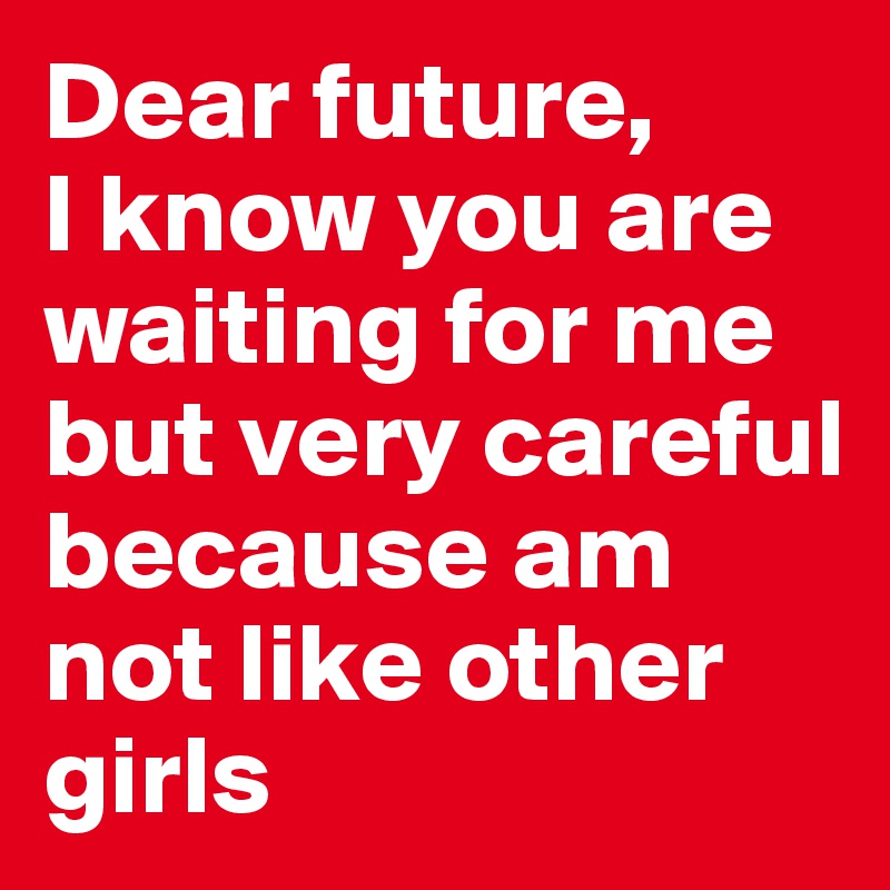 Dear future,
I know you are waiting for me but very careful because am not like other girls