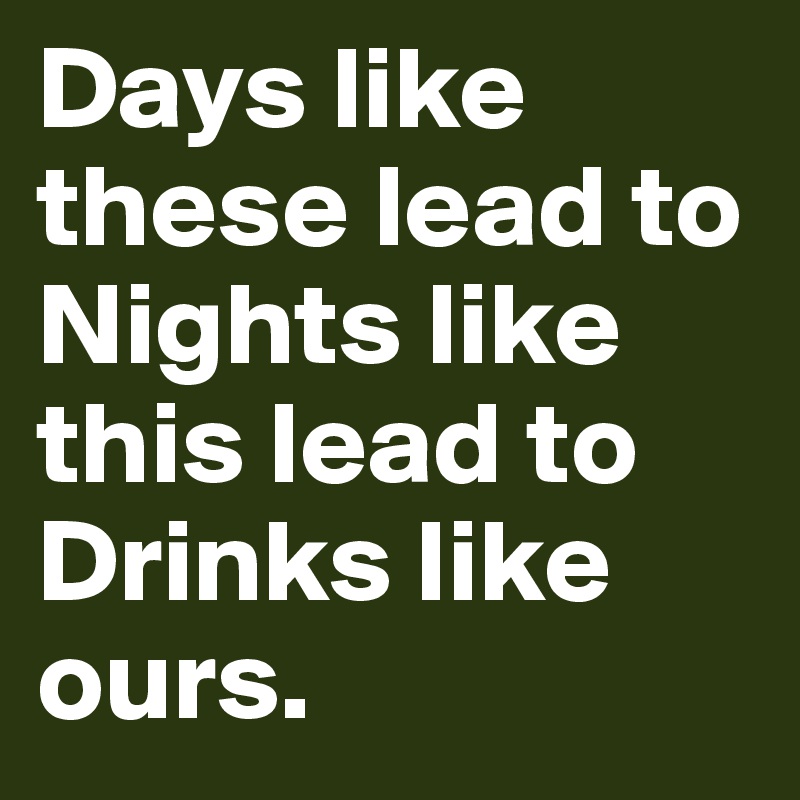 Days like these lead to
Nights like this lead to
Drinks like ours.