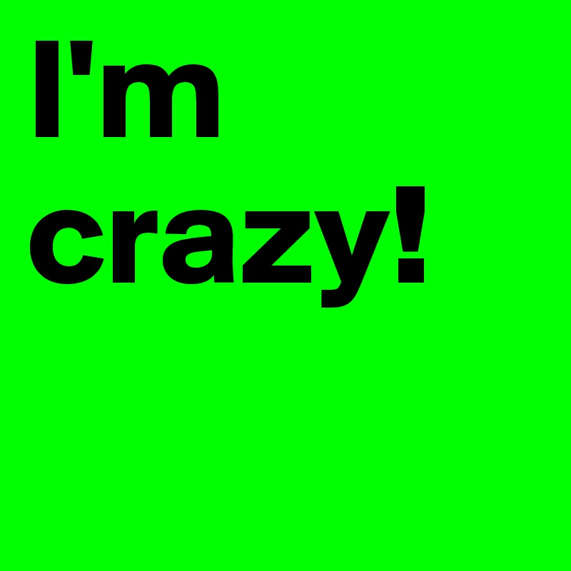 I'm
crazy!
