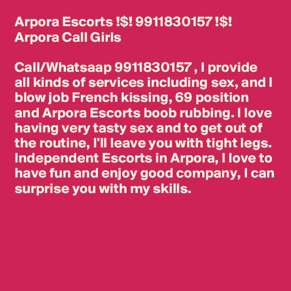 Arpora Escorts !$! 9911830157 !$! Arpora Call Girls

Call/Whatsaap 9911830157 , I provide all kinds of services including sex, and l blow job French kissing, 69 position and Arpora Escorts boob rubbing. I love having very tasty sex and to get out of the routine, I'll leave you with tight legs. Independent Escorts in Arpora, I love to have fun and enjoy good company, I can surprise you with my skills.



