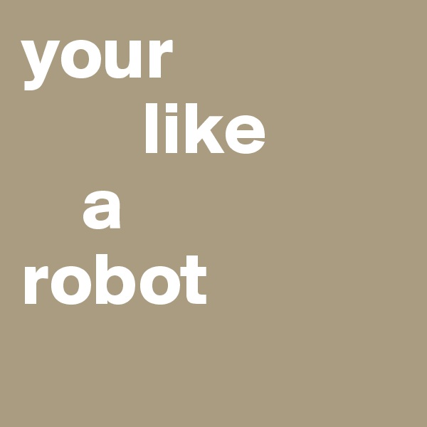 your 
        like 
    a 
robot
