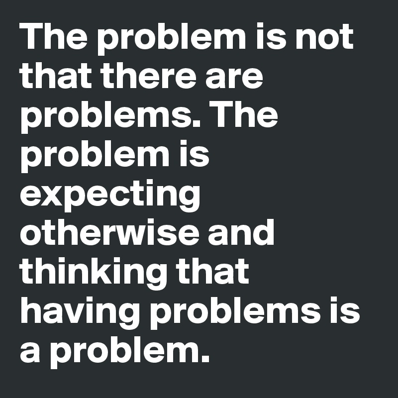 The problem is not that there are problems. The problem is expecting otherwise and thinking that having problems is a problem.