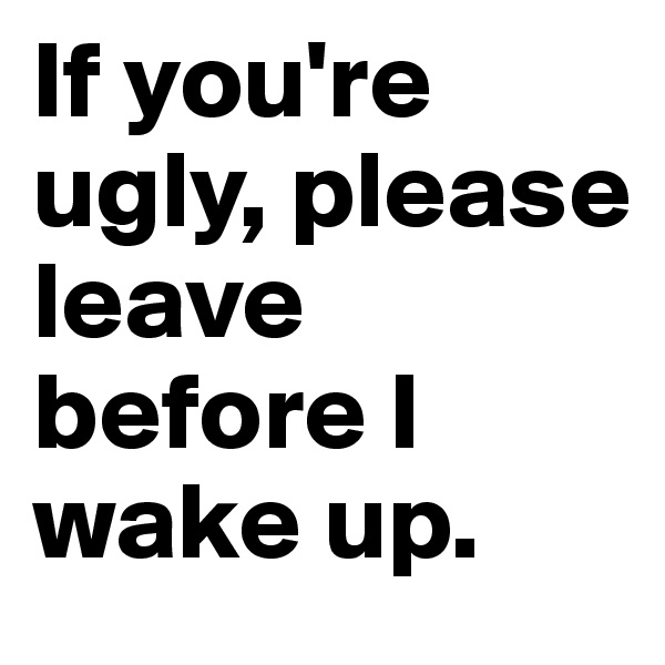 If you're ugly, please leave before I wake up.