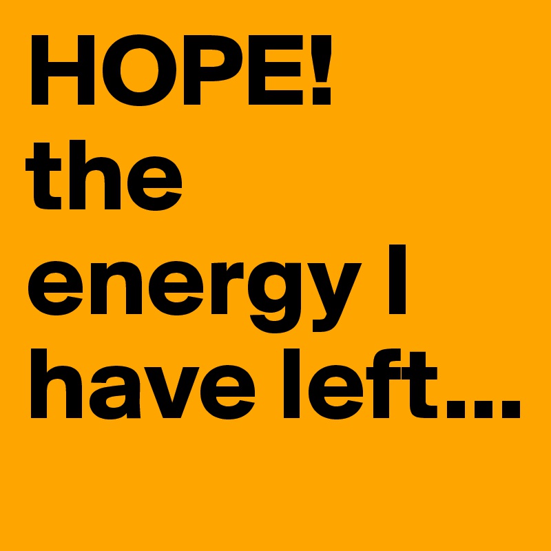 HOPE!
the energy I have left...