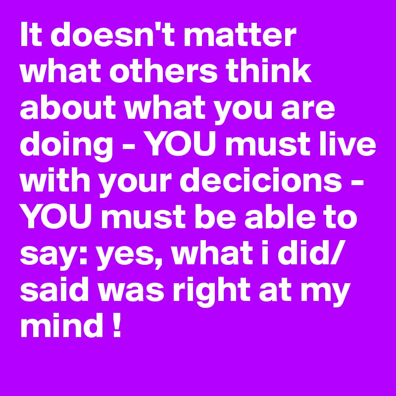 It doesn't matter what others think about what you are doing - YOU must live with your decicions - YOU must be able to say: yes, what i did/said was right at my mind !