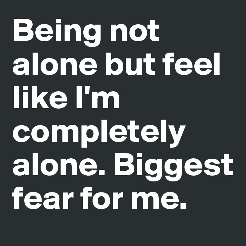 Being not alone but feel like I'm completely alone. Biggest fear for me. 