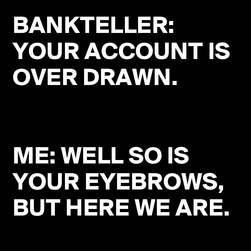 BANKTELLER: 
YOUR ACCOUNT IS OVER DRAWN. 


ME: WELL SO IS YOUR EYEBROWS,  BUT HERE WE ARE.