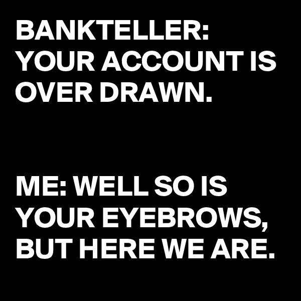 BANKTELLER: 
YOUR ACCOUNT IS OVER DRAWN. 


ME: WELL SO IS YOUR EYEBROWS,  BUT HERE WE ARE.