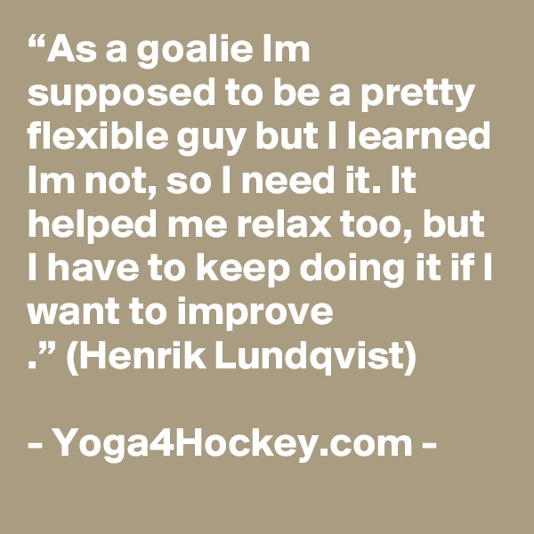 “As a goalie Im supposed to be a pretty flexible guy but I learned Im not, so I need it. It helped me relax too, but I have to keep doing it if I want to improve 
.” (Henrik Lundqvist)

- Yoga4Hockey.com -