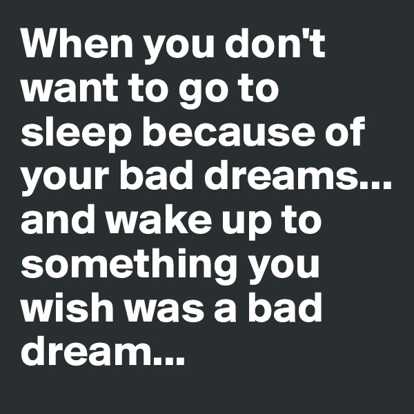 When you don't want to go to sleep because of your bad dreams... and wake up to something you wish was a bad dream...