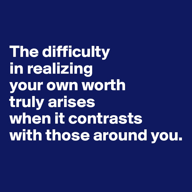 

The difficulty 
in realizing 
your own worth 
truly arises 
when it contrasts 
with those around you.

