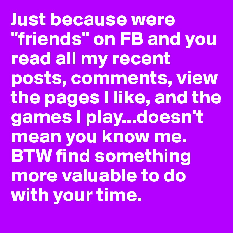 Just because were "friends" on FB and you read all my recent posts, comments, view the pages I like, and the games I play...doesn't mean you know me. BTW find something more valuable to do with your time.