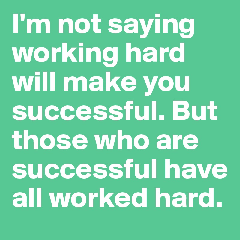 I'm not saying working hard will make you successful. But those who are successful have all worked hard.  