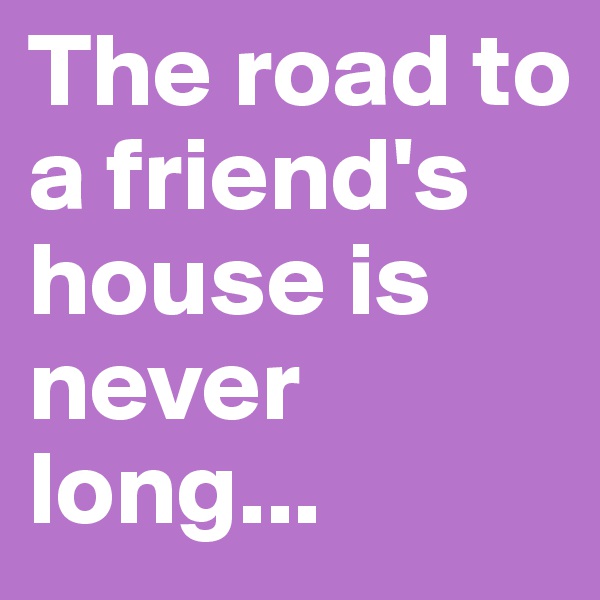 The road to a friend's house is never long... 