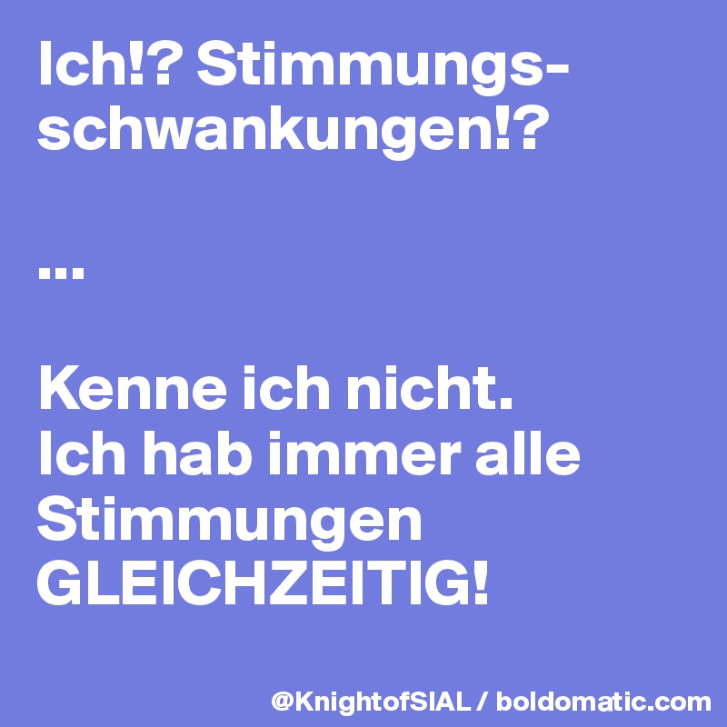 Ich!? Stimmungs-schwankungen!?

...

Kenne ich nicht. 
Ich hab immer alle Stimmungen GLEICHZEITIG!
