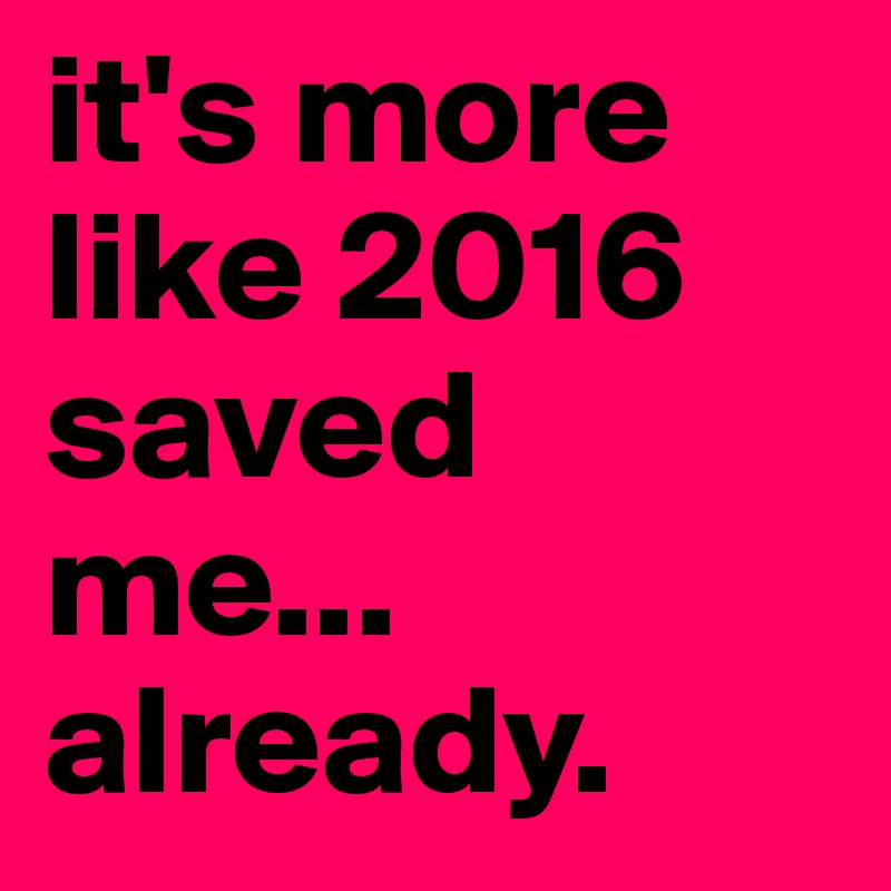 it's more like 2016 saved me... already.