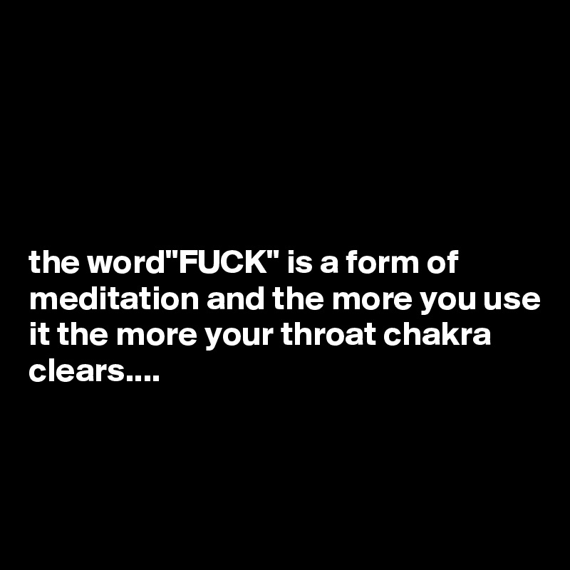 





the word"FUCK" is a form of meditation and the more you use it the more your throat chakra clears....



