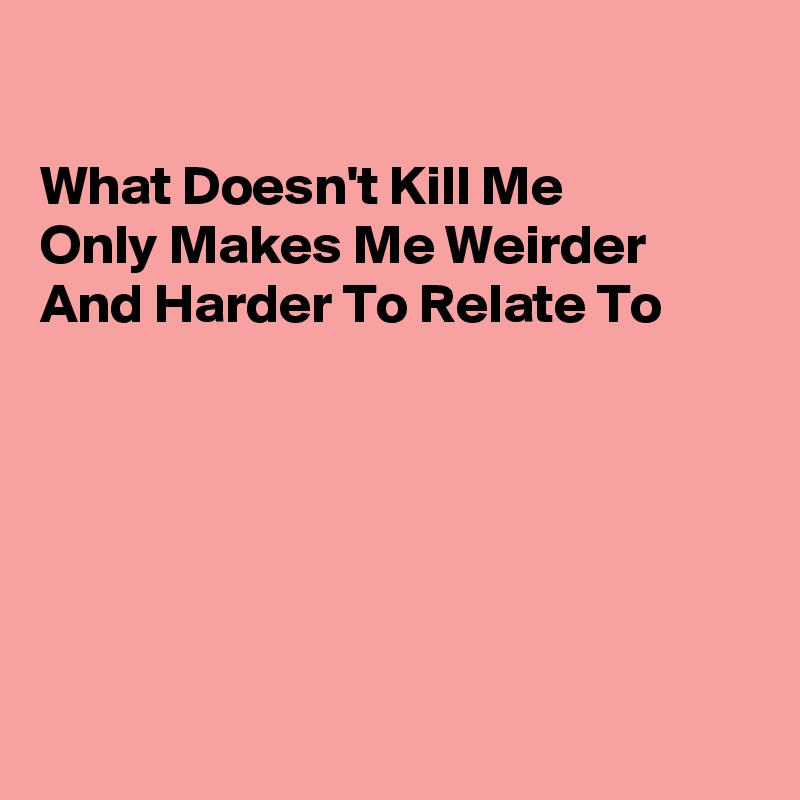 

What Doesn't Kill Me
Only Makes Me Weirder
And Harder To Relate To






