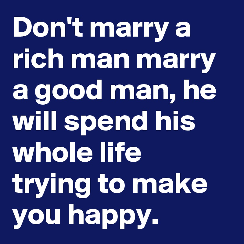 Don't marry a rich man marry a good man, he will spend his whole life trying to make you happy.