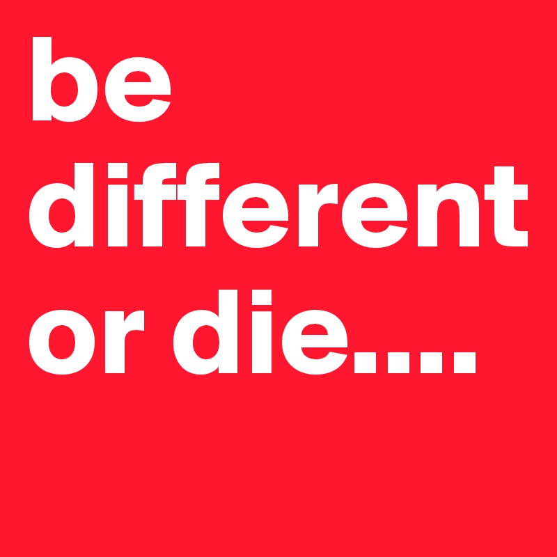 be different or die....