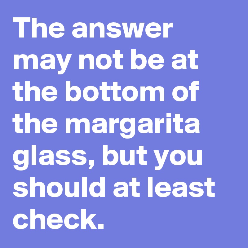 The answer may not be at the bottom of the margarita glass, but you should at least check.