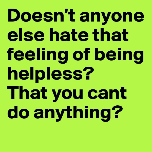 Doesn't anyone else hate that feeling of being helpless? 
That you cant do anything?