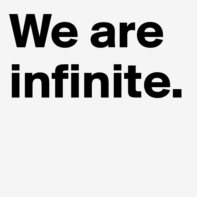 We are infinite.