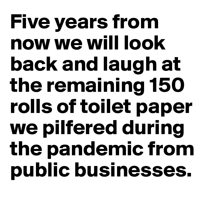 Five years from now we will look back and laugh at the remaining 150 rolls of toilet paper we pilfered during the pandemic from public businesses.