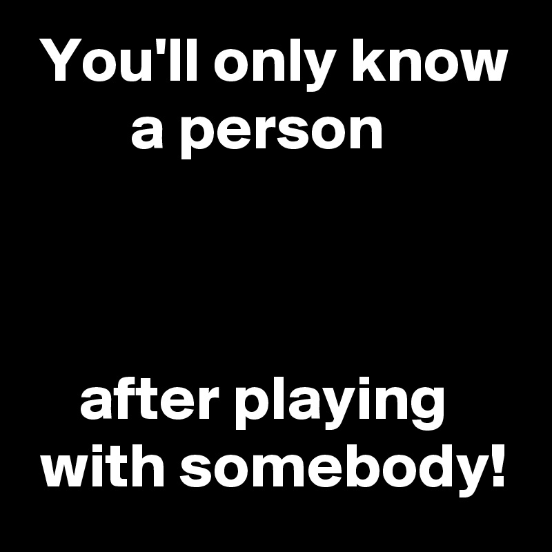  You'll only know
        a person



    after playing
 with somebody!