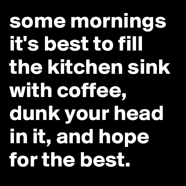 some mornings it's best to fill the kitchen sink with coffee, dunk your head in it, and hope for the best.