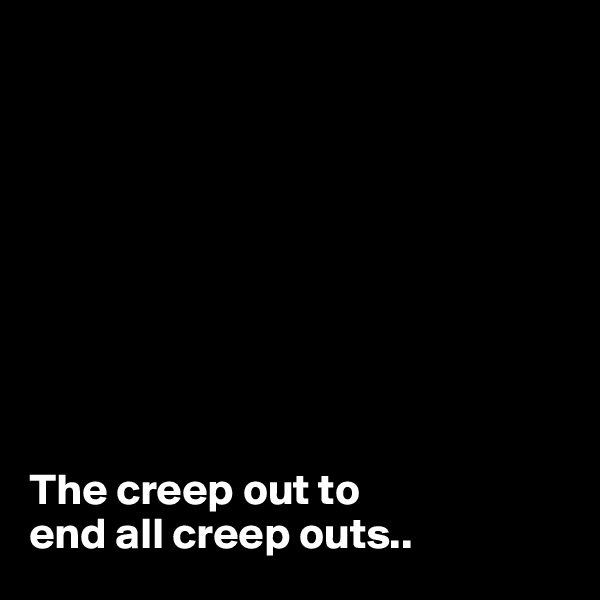 









The creep out to 
end all creep outs..