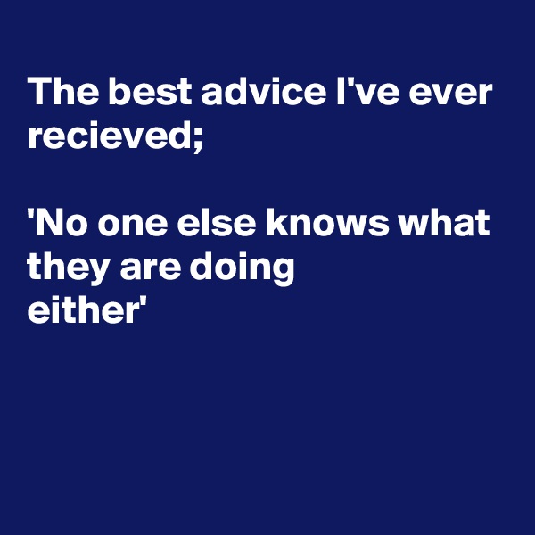 
The best advice I've ever recieved;

'No one else knows what they are doing
either'



