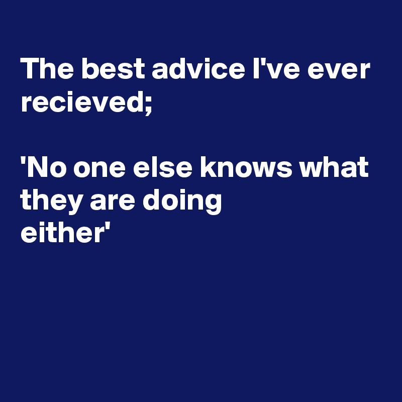 
The best advice I've ever recieved;

'No one else knows what they are doing
either'



