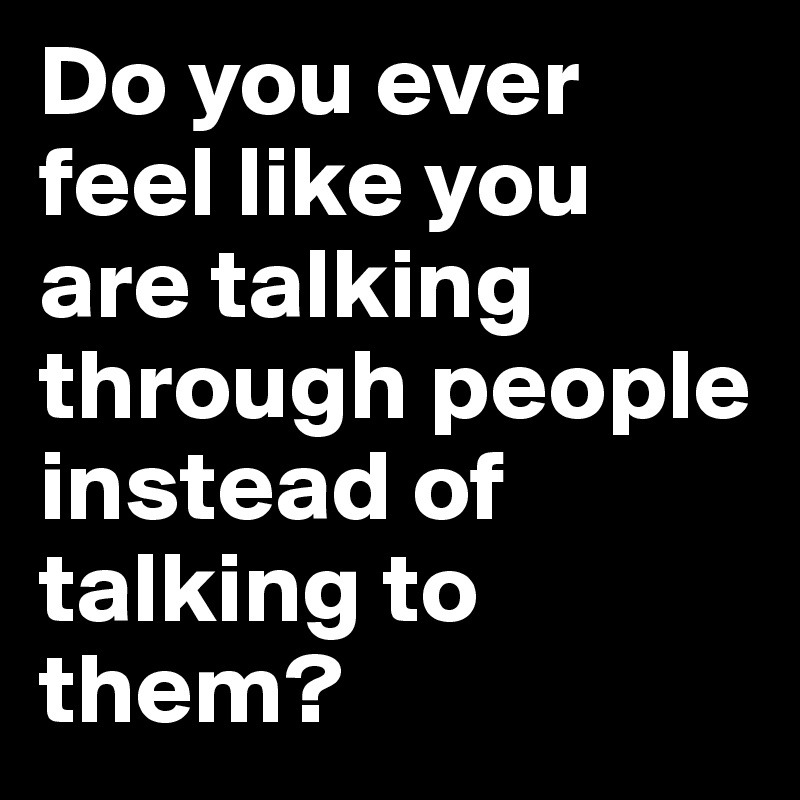 Do you ever feel like you are talking through people instead of talking to them? 