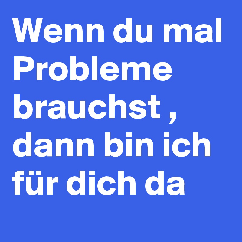 Wenn du mal Probleme brauchst , dann bin ich für dich da