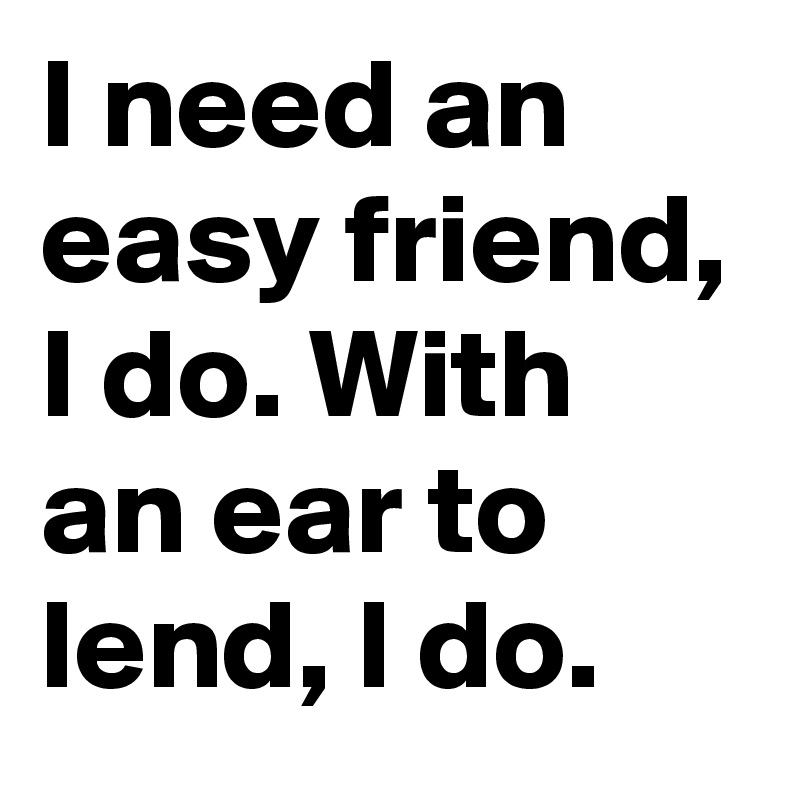 I need an easy friend, I do. With an ear to lend, I do.
