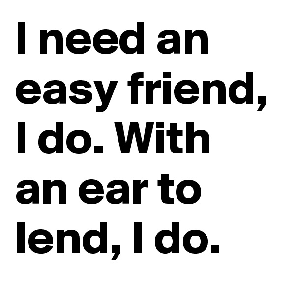 I need an easy friend, I do. With an ear to lend, I do.