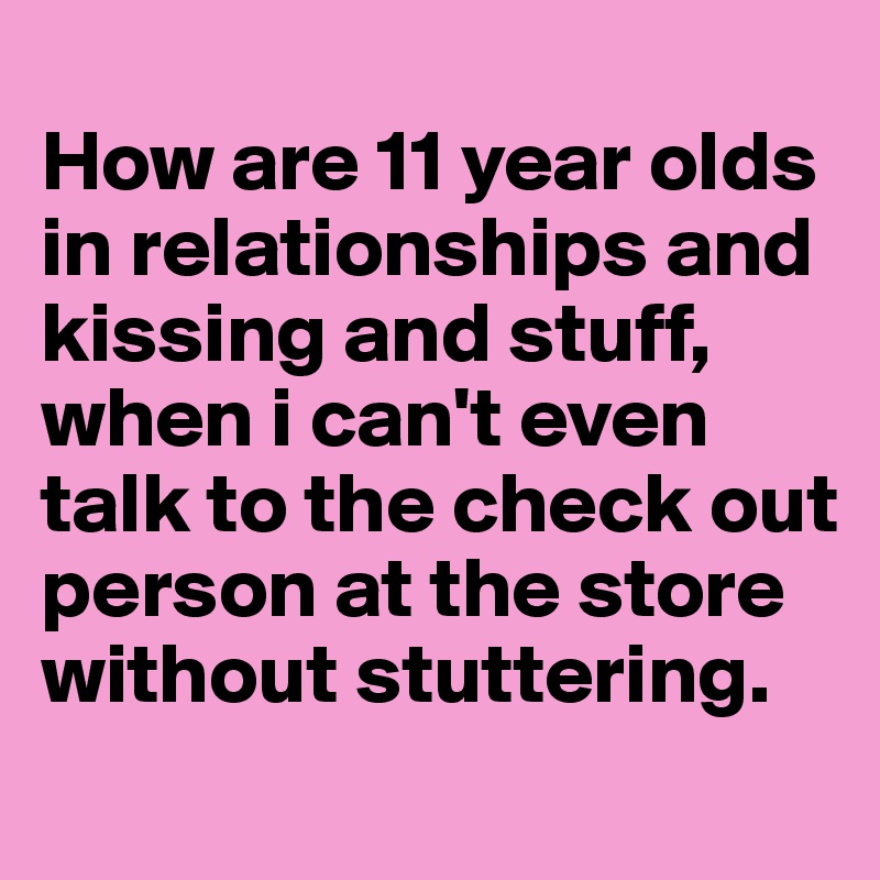 
How are 11 year olds in relationships and kissing and stuff, when i can't even talk to the check out person at the store without stuttering. 

