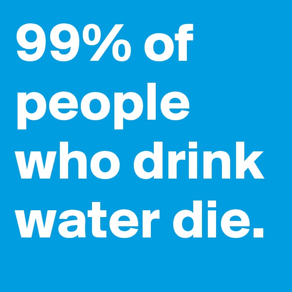 99% of people who drink water die.