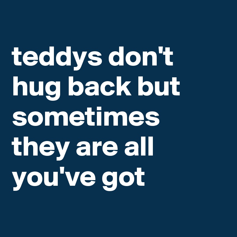 
teddys don't hug back but sometimes they are all you've got
