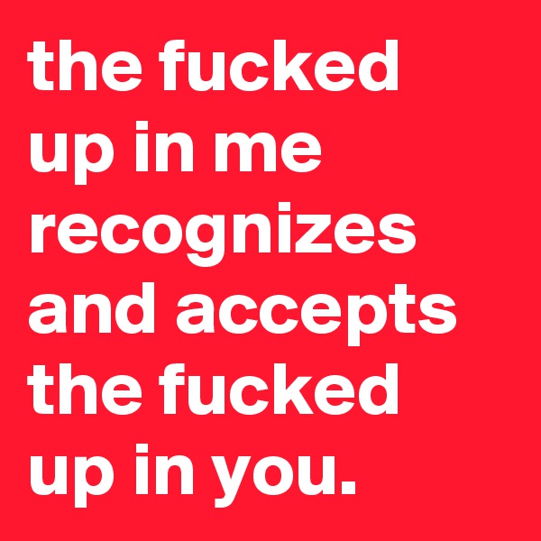 the fucked up in me recognizes and accepts the fucked up in you.