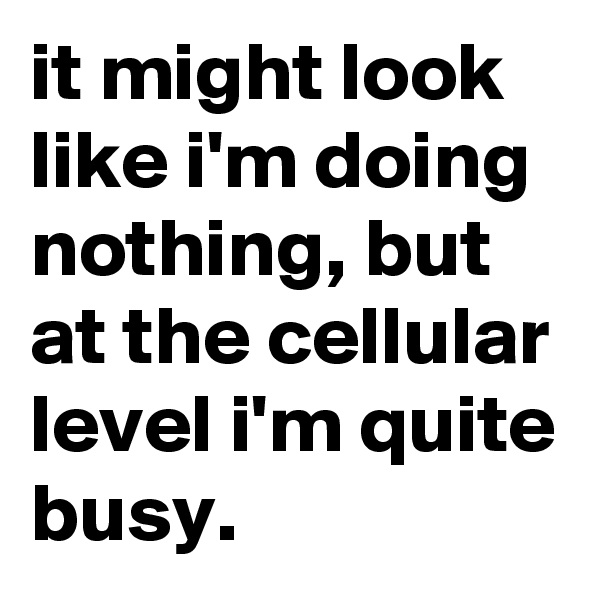 it might look like i'm doing nothing, but at the cellular level i'm quite busy.