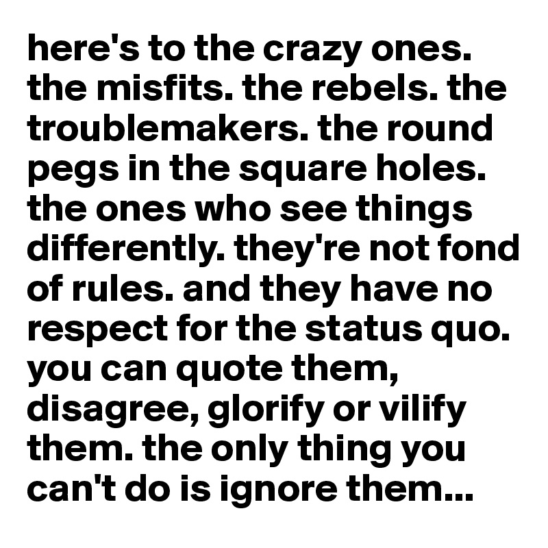 here's to the crazy ones. the misfits. the rebels. the troublemakers. the round pegs in the square holes. the ones who see things differently. they're not fond of rules. and they have no respect for the status quo. you can quote them, disagree, glorify or vilify them. the only thing you can't do is ignore them...