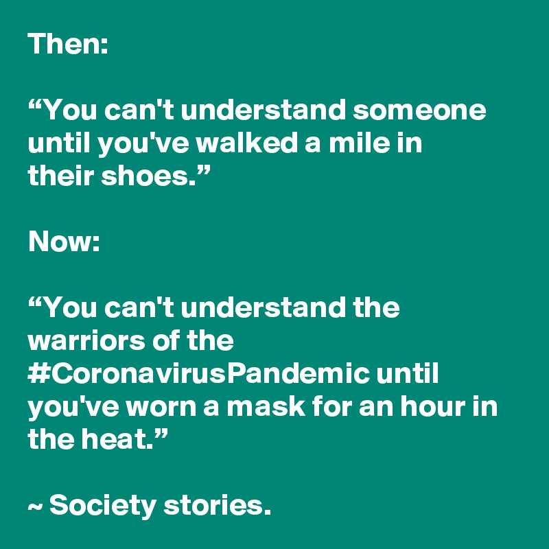 Then:

“You can't understand someone until you've walked a mile in their shoes.” 

Now:

“You can't understand the warriors of the #CoronavirusPandemic until you've worn a mask for an hour in the heat.” 

~ Society stories.